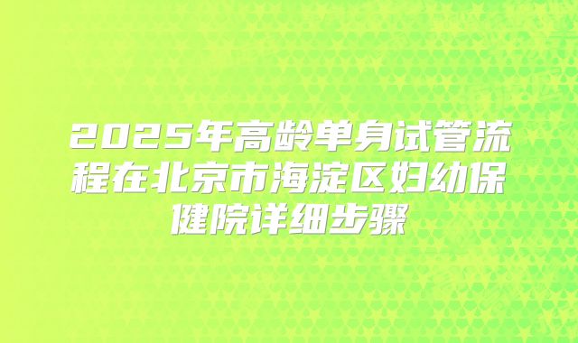 2025年高龄单身试管流程在北京市海淀区妇幼保健院详细步骤
