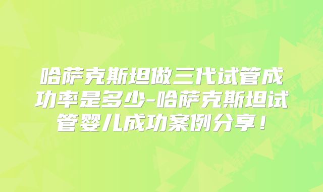 哈萨克斯坦做三代试管成功率是多少-哈萨克斯坦试管婴儿成功案例分享!