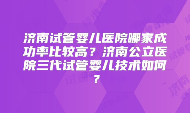 济南试管婴儿医院哪家成功率比较高?济南公立医院三代试管婴儿技术如何?
