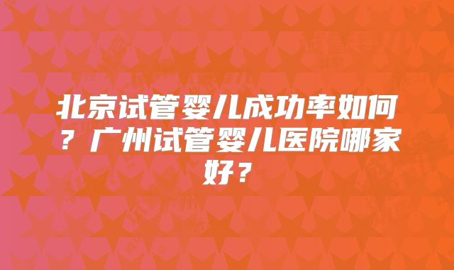 北京试管婴儿成功率如何?广州试管婴儿医院哪家好?