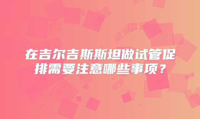 在吉尔吉斯斯坦做试管促排需要注意哪些事项?