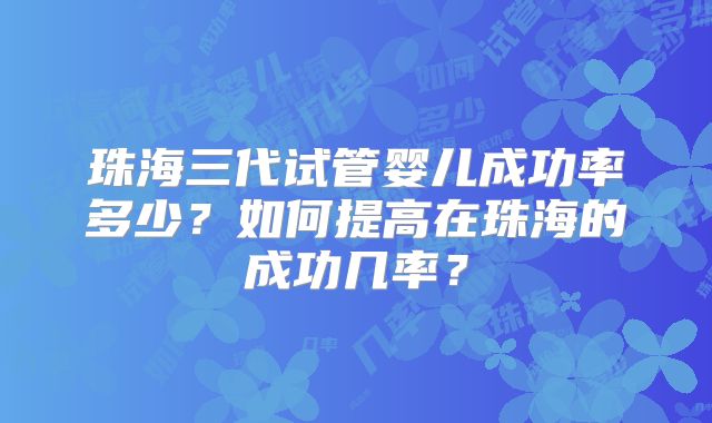 珠海三代试管婴儿成功率多少？如何提高在珠海的成功几率？
