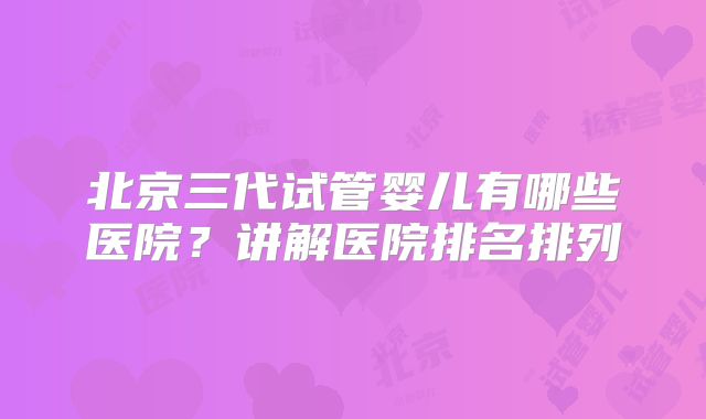 北京三代试管婴儿有哪些医院?讲解医院排名排列