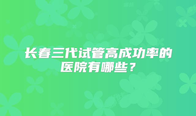 长春三代试管高成功率的医院有哪些?