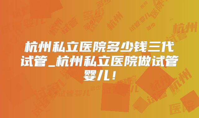 杭州私立医院多少钱三代试管_杭州私立医院做试管婴儿！