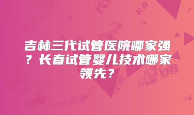 吉林三代试管医院哪家强?长春试管婴儿技术哪家领先?