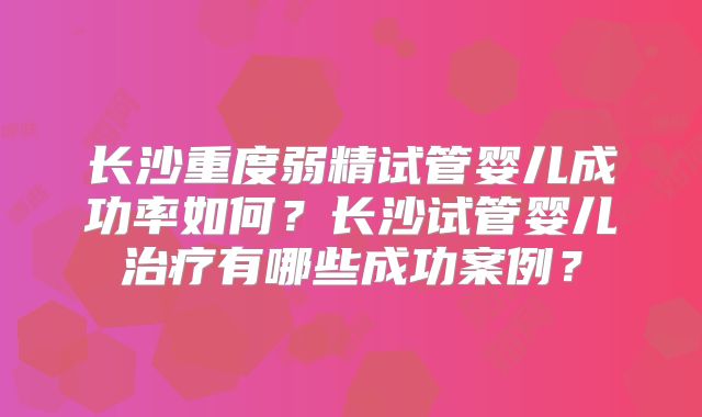 长沙重度弱精试管婴儿成功率如何？长沙试管婴儿治疗有哪些成功案例？