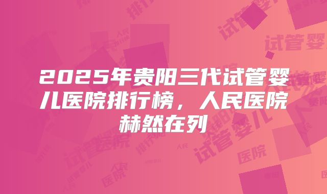 2025年贵阳三代试管婴儿医院排行榜，人民医院赫然在列