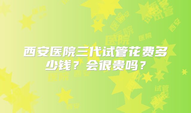 西安医院三代试管花费多少钱？会很贵吗？