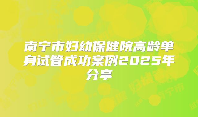南宁市妇幼保健院高龄单身试管成功案例2025年分享
