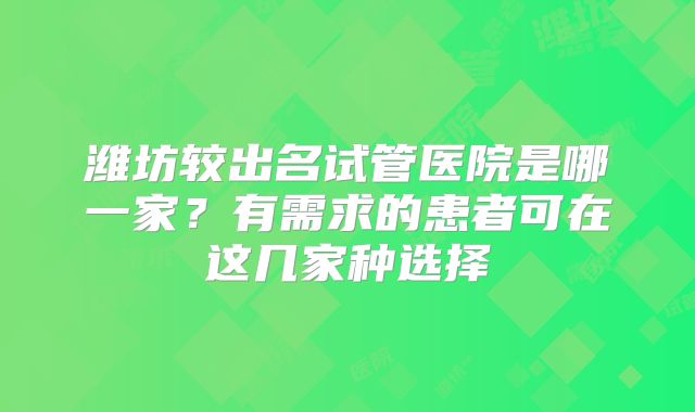 潍坊较出名试管医院是哪一家？有需求的患者可在这几家种选择