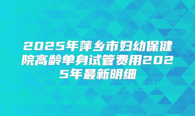 2025年萍乡市妇幼保健院高龄单身试管费用2025年最新明细