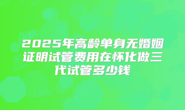 2025年高龄单身无婚姻证明试管费用在怀化做三代试管多少钱