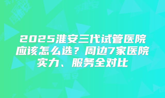2025淮安三代试管医院应该怎么选?周边7家医院实力、服务全对比