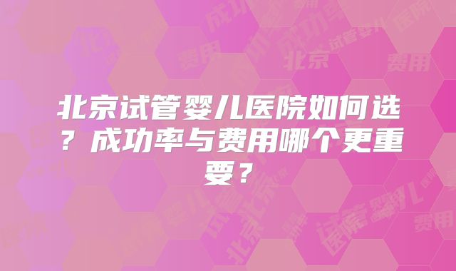 北京试管婴儿医院如何选？成功率与费用哪个更重要？