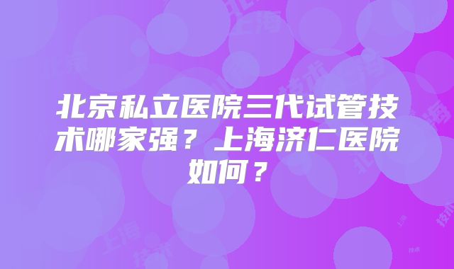 北京私立医院三代试管技术哪家强?上海济仁医院如何?