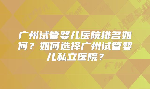 广州试管婴儿医院排名如何？如何选择广州试管婴儿私立医院？