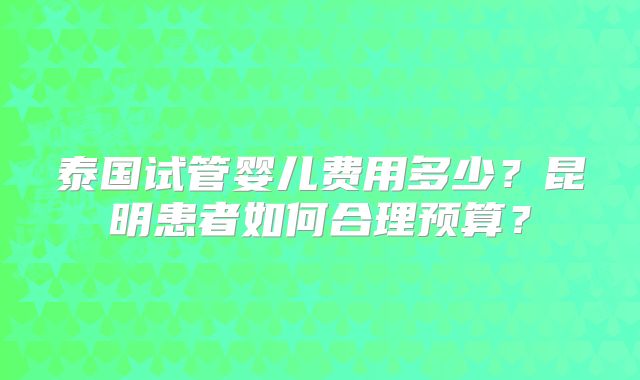 泰国试管婴儿费用多少?昆明患者如何合理预算?