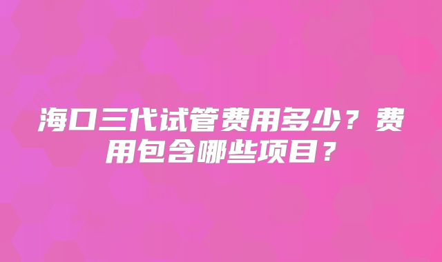 海口三代试管费用多少?费用包含哪些项目?