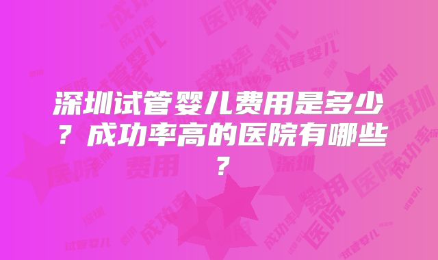 深圳试管婴儿费用是多少？成功率高的医院有哪些？