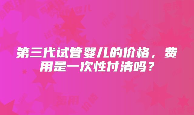 第三代试管婴儿的价格，费用是一次性付清吗？