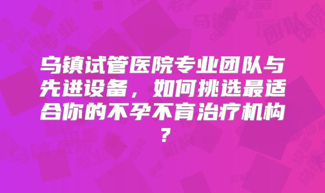 乌镇试管医院专业团队与先进设备，如何挑选最适合你的不孕不育治疗机构？