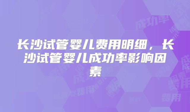 长沙试管婴儿费用明细，长沙试管婴儿成功率影响因素