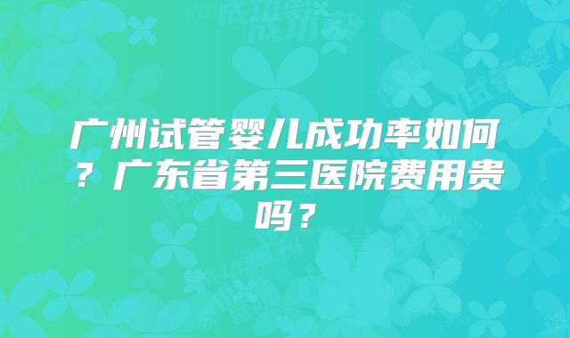 广州试管婴儿成功率如何？广东省第三医院费用贵吗？
