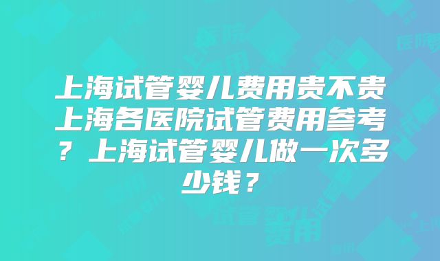 上海试管婴儿费用贵不贵上海各医院试管费用参考?上海试管婴儿做一次多少钱?