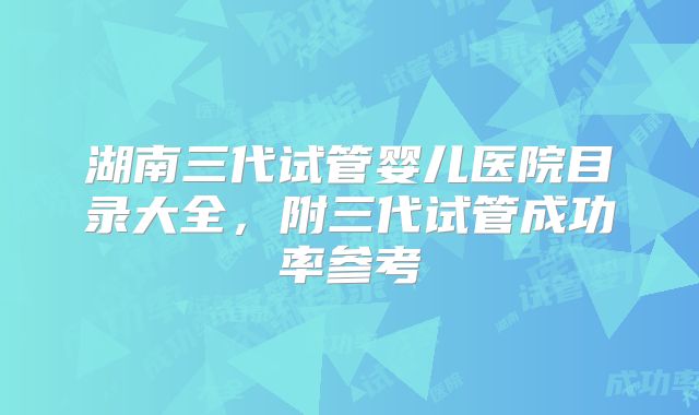 湖南三代试管婴儿医院目录大全,附三代试管成功率参考