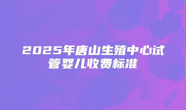2025年唐山生殖中心试管婴儿收费标准