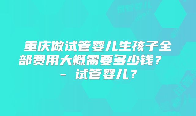 重庆做试管婴儿生孩子全部费用大概需要多少钱？ - 试管婴儿？