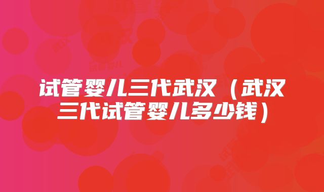 试管婴儿三代武汉(武汉三代试管婴儿多少钱)