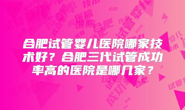 合肥试管婴儿医院哪家技术好？合肥三代试管成功率高的医院是哪几家？