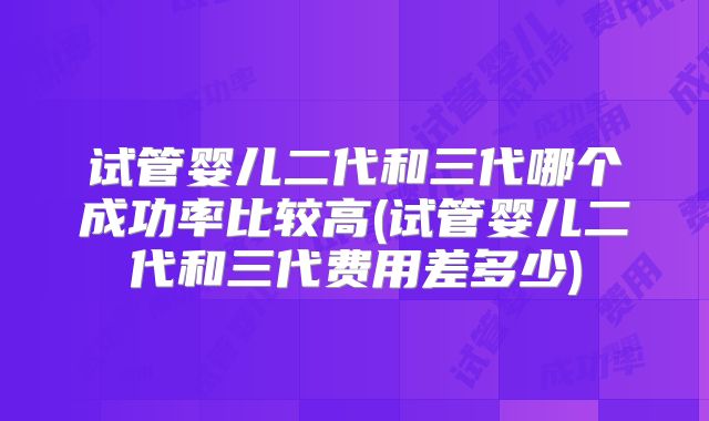 试管婴儿二代和三代哪个成功率比较高(试管婴儿二代和三代费用差多少)