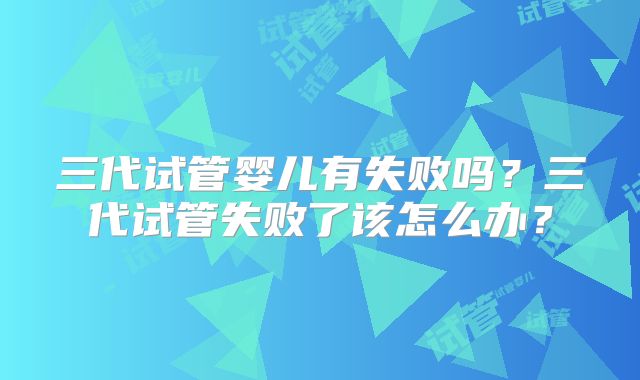 三代试管婴儿有失败吗?三代试管失败了该怎么办?