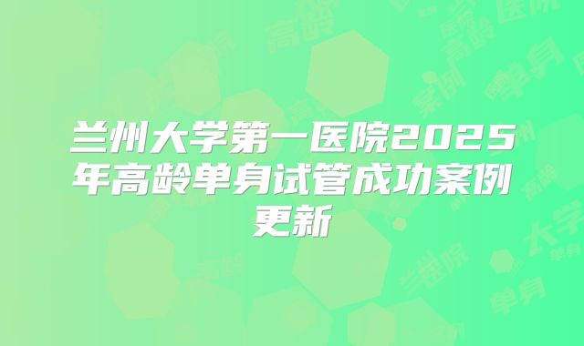 兰州大学第一医院2025年高龄单身试管成功案例更新