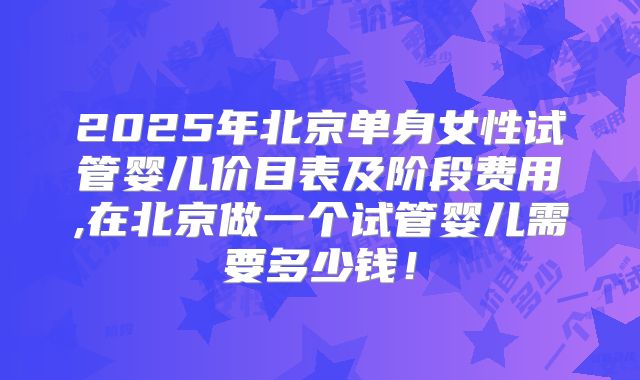 2025年北京单身女性试管婴儿价目表及阶段费用,在北京做一个试管婴儿需要多少钱！