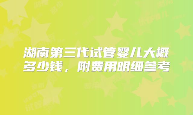 湖南第三代试管婴儿大概多少钱,附费用明细参考