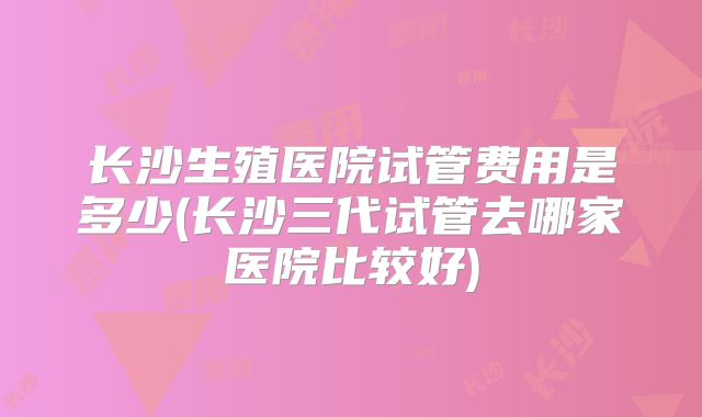 长沙生殖医院试管费用是多少(长沙三代试管去哪家医院比较好)