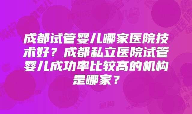 成都试管婴儿哪家医院技术好?成都私立医院试管婴儿成功率比较高的机构是哪家?