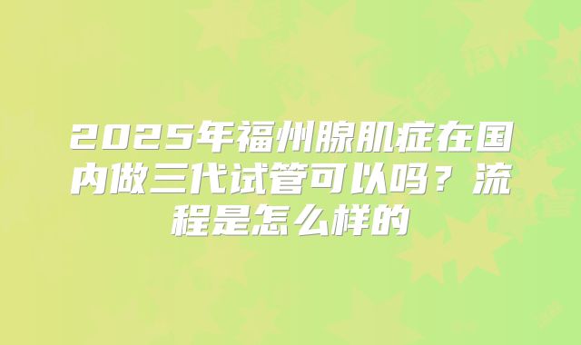 2025年福州腺肌症在国内做三代试管可以吗？流程是怎么样的