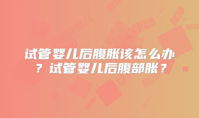 试管婴儿后腹胀该怎么办?试管婴儿后腹部胀?