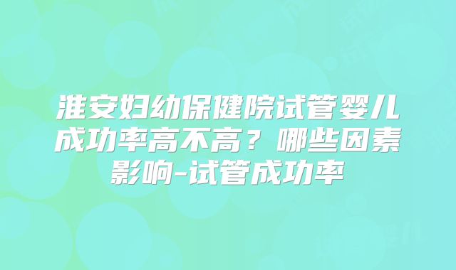 淮安妇幼保健院试管婴儿成功率高不高?哪些因素影响-试管成功率