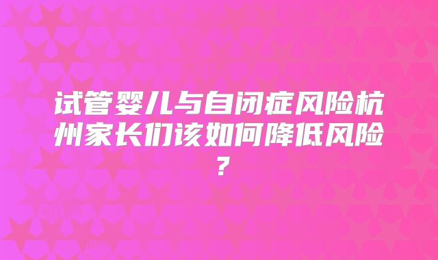 试管婴儿与自闭症风险杭州家长们该如何降低风险？