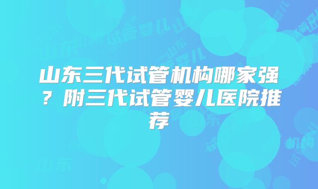 山东三代试管机构哪家强?附三代试管婴儿医院推荐