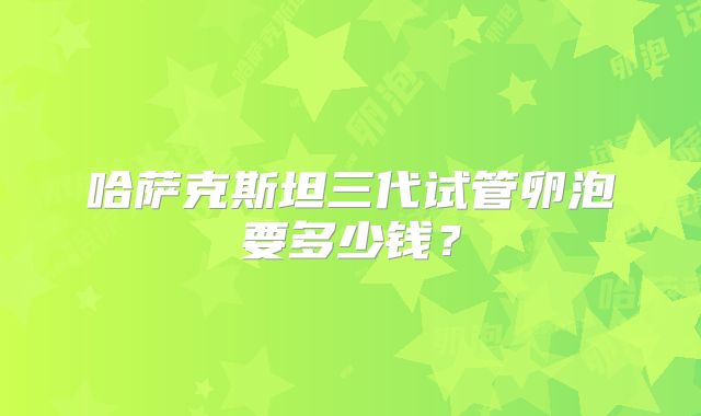 哈萨克斯坦三代试管卵泡要多少钱？