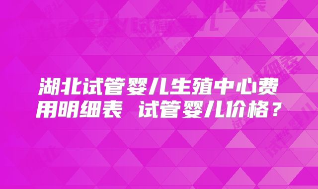 湖北试管婴儿生殖中心费用明细表 试管婴儿价格?