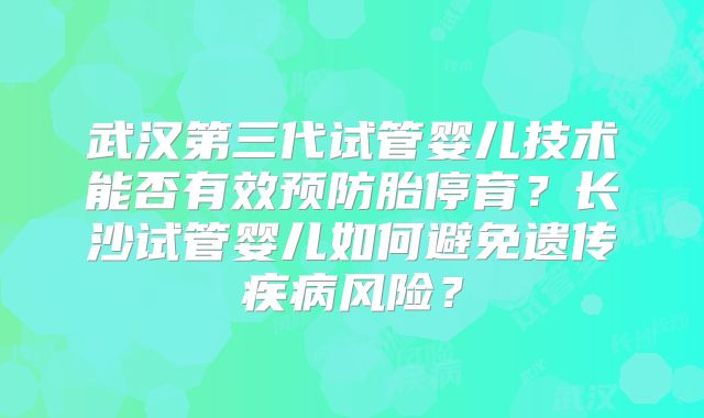 武汉第三代试管婴儿技术能否有效预防胎停育？长沙试管婴儿如何避免遗传疾病风险？
