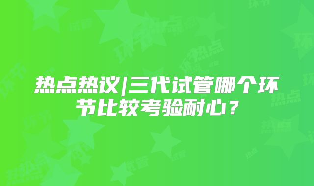 热点热议|三代试管哪个环节比较考验耐心？